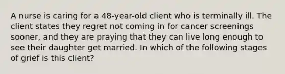 A nurse is caring for a 48-year-old client who is terminally ill. The client states they regret not coming in for cancer screenings sooner, and they are praying that they can live long enough to see their daughter get married. In which of the following stages of grief is this client?