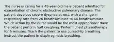 The nurse is caring for a 48-year-old male patient admitted for exacerbation of chronic obstructive pulmonary disease. The patient develops severe dyspnea at rest, with a change in respiratory rate from 26 breaths/minute to 44 breaths/minute. Which action by the nurse would be the most appropriate? Have the patient perform huff coughing. Perform chest physiotherapy for 5 minutes. Teach the patient to use pursed-lip breathing. Instruct the patient in diaphragmatic breathing.