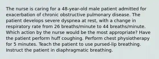 The nurse is caring for a 48-year-old male patient admitted for exacerbation of chronic obstructive pulmonary disease. The patient develops severe dyspnea at rest, with a change in respiratory rate from 26 breaths/minute to 44 breaths/minute. Which action by the nurse would be the most appropriate? Have the patient perform huff coughing. Perform chest physiotherapy for 5 minutes. Teach the patient to use pursed-lip breathing. Instruct the patient in diaphragmatic breathing.