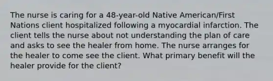 The nurse is caring for a 48-year-old Native American/First Nations client hospitalized following a myocardial infarction. The client tells the nurse about not understanding the plan of care and asks to see the healer from home. The nurse arranges for the healer to come see the client. What primary benefit will the healer provide for the client?