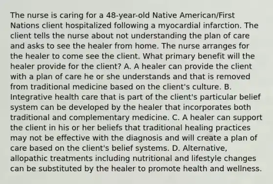 The nurse is caring for a 48-year-old Native American/First Nations client hospitalized following a myocardial infarction. The client tells the nurse about not understanding the plan of care and asks to see the healer from home. The nurse arranges for the healer to come see the client. What primary benefit will the healer provide for the client? A. A healer can provide the client with a plan of care he or she understands and that is removed from traditional medicine based on the client's culture. B. Integrative health care that is part of the client's particular belief system can be developed by the healer that incorporates both traditional and complementary medicine. C. A healer can support the client in his or her beliefs that traditional healing practices may not be effective with the diagnosis and will create a plan of care based on the client's belief systems. D. Alternative, allopathic treatments including nutritional and lifestyle changes can be substituted by the healer to promote health and wellness.