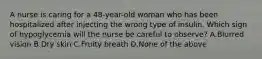 A nurse is caring for a 48-year-old woman who has been hospitalized after injecting the wrong type of insulin. Which sign of hypoglycemia will the nurse be careful to observe? A.Blurred vision B.Dry skin C.Fruity breath D.None of the above