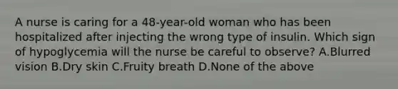 A nurse is caring for a 48-year-old woman who has been hospitalized after injecting the wrong type of insulin. Which sign of hypoglycemia will the nurse be careful to observe? A.Blurred vision B.Dry skin C.Fruity breath D.None of the above