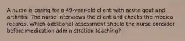 A nurse is caring for a 49-year-old client with acute gout and arthritis. The nurse interviews the client and checks the medical records. Which additional assessment should the nurse consider before medication administration teaching?