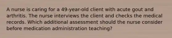 A nurse is caring for a 49-year-old client with acute gout and arthritis. The nurse interviews the client and checks the medical records. Which additional assessment should the nurse consider before medication administration teaching?