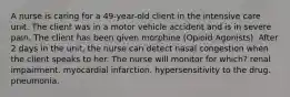 A nurse is caring for a 49-year-old client in the intensive care unit. The client was in a motor vehicle accident and is in severe pain. The client has been given morphine (Opioid Agonists). After 2 days in the unit, the nurse can detect nasal congestion when the client speaks to her. The nurse will monitor for which? renal impairment. myocardial infarction. hypersensitivity to the drug. pneumonia.