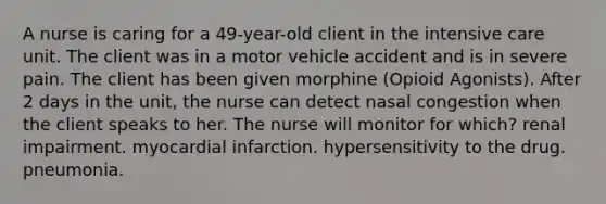 A nurse is caring for a 49-year-old client in the intensive care unit. The client was in a motor vehicle accident and is in severe pain. The client has been given morphine (Opioid Agonists). After 2 days in the unit, the nurse can detect nasal congestion when the client speaks to her. The nurse will monitor for which? renal impairment. myocardial infarction. hypersensitivity to the drug. pneumonia.