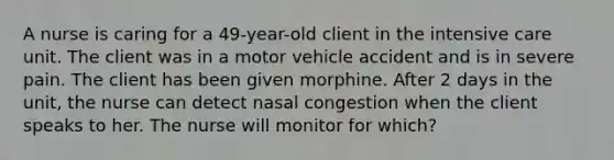 A nurse is caring for a 49-year-old client in the intensive care unit. The client was in a motor vehicle accident and is in severe pain. The client has been given morphine. After 2 days in the unit, the nurse can detect nasal congestion when the client speaks to her. The nurse will monitor for which?