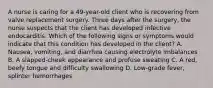 A nurse is caring for a 49-year-old client who is recovering from valve replacement surgery. Three days after the surgery, the nurse suspects that the client has developed infective endocarditis. Which of the following signs or symptoms would indicate that this condition has developed in the client? A. Nausea, vomiting, and diarrhea causing electrolyte imbalances B. A slapped-cheek appearance and profuse sweating C. A red, beefy tongue and difficulty swallowing D. Low-grade fever, splinter hemorrhages