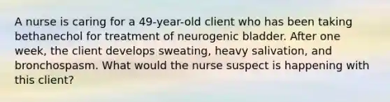 A nurse is caring for a 49-year-old client who has been taking bethanechol for treatment of neurogenic bladder. After one week, the client develops sweating, heavy salivation, and bronchospasm. What would the nurse suspect is happening with this client?