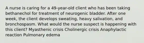 A nurse is caring for a 49-year-old client who has been taking bethanechol for treatment of neurogenic bladder. After one week, the client develops sweating, heavy salivation, and bronchospasm. What would the nurse suspect is happening with this client? Myasthenic crisis Cholinergic crisis Anaphylactic reaction Pulmonary edema