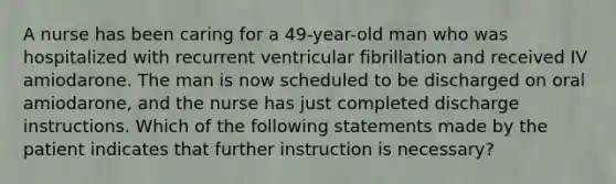 A nurse has been caring for a 49-year-old man who was hospitalized with recurrent ventricular fibrillation and received IV amiodarone. The man is now scheduled to be discharged on oral amiodarone, and the nurse has just completed discharge instructions. Which of the following statements made by the patient indicates that further instruction is necessary?