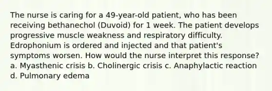 The nurse is caring for a 49-year-old patient, who has been receiving bethanechol (Duvoid) for 1 week. The patient develops progressive muscle weakness and respiratory difficulty. Edrophonium is ordered and injected and that patient's symptoms worsen. How would the nurse interpret this response? a. Myasthenic crisis b. Cholinergic crisis c. Anaphylactic reaction d. Pulmonary edema