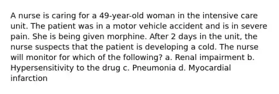 A nurse is caring for a 49-year-old woman in the intensive care unit. The patient was in a motor vehicle accident and is in severe pain. She is being given morphine. After 2 days in the unit, the nurse suspects that the patient is developing a cold. The nurse will monitor for which of the following? a. Renal impairment b. Hypersensitivity to the drug c. Pneumonia d. Myocardial infarction