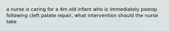 a nurse is caring for a 4m old infant who is immediately postop following cleft palate repair, what intervention should the nurse take