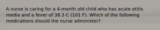 A nurse is caring for a 4-month old child who has acute otitis media and a fever of 38.3 C (101 F). Which of the following medications should the nurse administer?