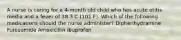 A nurse is caring for a 4-month old child who has acute otitis media and a fever of 38.3 C (101 F). Which of the following medications should the nurse administer? Diphenhydramine Furosemide Amoxicillin Ibuprofen