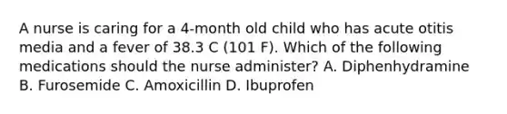 A nurse is caring for a 4-month old child who has acute otitis media and a fever of 38.3 C (101 F). Which of the following medications should the nurse administer? A. Diphenhydramine B. Furosemide C. Amoxicillin D. Ibuprofen