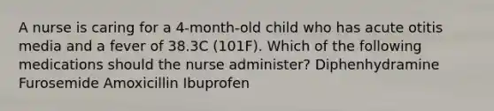 A nurse is caring for a 4-month-old child who has acute otitis media and a fever of 38.3C (101F). Which of the following medications should the nurse administer? Diphenhydramine Furosemide Amoxicillin Ibuprofen