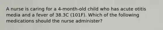 A nurse is caring for a 4-month-old child who has acute otitis media and a fever of 38.3C (101F). Which of the following medications should the nurse administer?