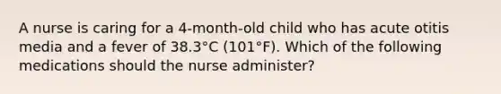 A nurse is caring for a 4-month-old child who has acute otitis media and a fever of 38.3°C (101°F). Which of the following medications should the nurse administer?