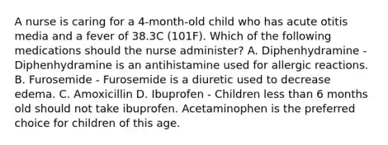 A nurse is caring for a 4-month-old child who has acute otitis media and a fever of 38.3C (101F). Which of the following medications should the nurse administer? A. Diphenhydramine - Diphenhydramine is an antihistamine used for allergic reactions. B. Furosemide - Furosemide is a diuretic used to decrease edema. C. Amoxicillin D. Ibuprofen - Children less than 6 months old should not take ibuprofen. Acetaminophen is the preferred choice for children of this age.