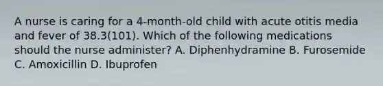 A nurse is caring for a 4-month-old child with acute otitis media and fever of 38.3(101). Which of the following medications should the nurse administer? A. Diphenhydramine B. Furosemide C. Amoxicillin D. Ibuprofen