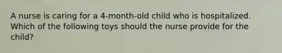 A nurse is caring for a 4-month-old child who is hospitalized. Which of the following toys should the nurse provide for the child?