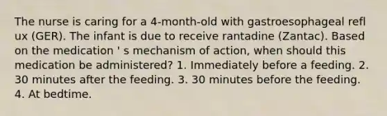 The nurse is caring for a 4-month-old with gastroesophageal refl ux (GER). The infant is due to receive rantadine (Zantac). Based on the medication ' s mechanism of action, when should this medication be administered? 1. Immediately before a feeding. 2. 30 minutes after the feeding. 3. 30 minutes before the feeding. 4. At bedtime.