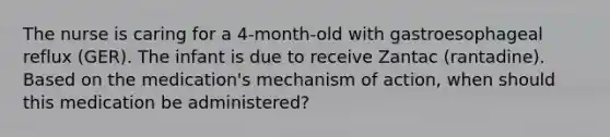 The nurse is caring for a 4-month-old with gastroesophageal reflux (GER). The infant is due to receive Zantac (rantadine). Based on the medication's mechanism of action, when should this medication be administered?