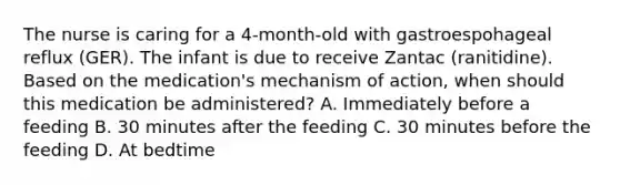 The nurse is caring for a 4-month-old with gastroespohageal reflux (GER). The infant is due to receive Zantac (ranitidine). Based on the medication's mechanism of action, when should this medication be administered? A. Immediately before a feeding B. 30 minutes after the feeding C. 30 minutes before the feeding D. At bedtime