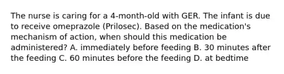 The nurse is caring for a 4-month-old with GER. The infant is due to receive omeprazole (Prilosec). Based on the medication's mechanism of action, when should this medication be administered? A. immediately before feeding B. 30 minutes after the feeding C. 60 minutes before the feeding D. at bedtime