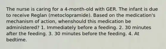 The nurse is caring for a 4-month-old with GER. The infant is due to receive Reglan (metoclopramide). Based on the medication's mechanism of action, whenshould this medication be administered? 1. Immediately before a feeding. 2. 30 minutes after the feeding. 3. 30 minutes before the feeding. 4. At bedtime.