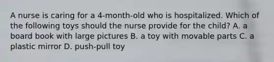 A nurse is caring for a 4-month-old who is hospitalized. Which of the following toys should the nurse provide for the child? A. a board book with large pictures B. a toy with movable parts C. a plastic mirror D. push-pull toy