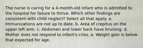 The nurse is caring for a 4-month-old infant who is admitted to the hospital for failure to thrive. Which other findings are consistent with child neglect? Select all that apply. a. Immunizations are not up to date. b. Area of crepitus on the upper left arm. c. Abdomen and lower back have bruising. d. Mother does not respond to infant's cries. e. Weight gain is below that expected for age.