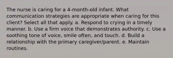 The nurse is caring for a 4-month-old infant. What communication strategies are appropriate when caring for this client? Select all that apply. a. Respond to crying in a timely manner. b. Use a firm voice that demonstrates authority. c. Use a soothing tone of voice, smile often, and touch. d. Build a relationship with the primary caregiver/parent. e. Maintain routines.