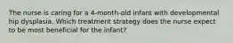 The nurse is caring for a 4-month-old infant with developmental hip dysplasia. Which treatment strategy does the nurse expect to be most beneficial for the infant?