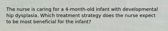 The nurse is caring for a 4-month-old infant with developmental hip dysplasia. Which treatment strategy does the nurse expect to be most beneficial for the infant?