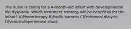 The nurse is caring for a 4-month-old infant with developmental hip dysplasia. Which treatment strategy will be beneficial for the infant? A)Phototherapy B)Pavlik harness C)Peritoneal dialysis D)Ventriculoperitoneal shunt