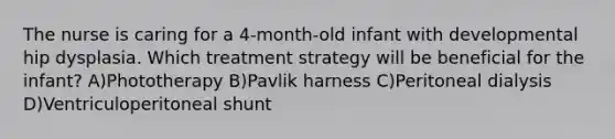 The nurse is caring for a 4-month-old infant with developmental hip dysplasia. Which treatment strategy will be beneficial for the infant? A)Phototherapy B)Pavlik harness C)Peritoneal dialysis D)Ventriculoperitoneal shunt