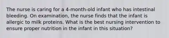 The nurse is caring for a 4-month-old infant who has intestinal bleeding. On examination, the nurse finds that the infant is allergic to milk proteins. What is the best nursing intervention to ensure proper nutrition in the infant in this situation?