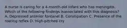 A nurse is caring for a 4-month-old infant who has meningitis. Which of the following findings isassociated with this diagnosis? A. Depressed anterior fontanel B. Constipation C. Presence of the rooting reflex D. High-pitched cry