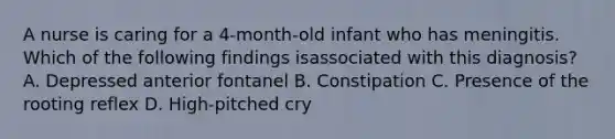 A nurse is caring for a 4-month-old infant who has meningitis. Which of the following findings isassociated with this diagnosis? A. Depressed anterior fontanel B. Constipation C. Presence of the rooting reflex D. High-pitched cry