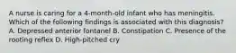 A nurse is caring for a 4-month-old infant who has meningitis. Which of the following findings is associated with this diagnosis? A. Depressed anterior fontanel B. Constipation C. Presence of the rooting reflex D. High-pitched cry