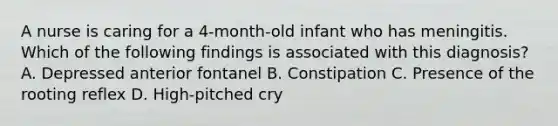 A nurse is caring for a 4-month-old infant who has meningitis. Which of the following findings is associated with this diagnosis? A. Depressed anterior fontanel B. Constipation C. Presence of the rooting reflex D. High-pitched cry