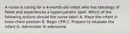 A nurse is caring for a 4-month-old infant who has tetralogy of Fallot and experiences a hypercyanotic spell. Which of the following actions should the nurse take? A. Place the infant in knee-chest position B. Begin CPR C. Prepare to intubate the infant D. Administer IV adenosine