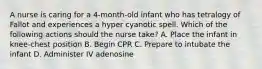 A nurse is caring for a 4-month-old infant who has tetralogy of Fallot and experiences a hyper cyanotic spell. Which of the following actions should the nurse take? A. Place the infant in knee-chest position B. Begin CPR C. Prepare to intubate the infant D. Administer IV adenosine