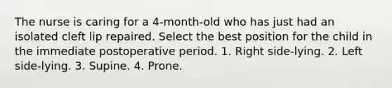 The nurse is caring for a 4-month-old who has just had an isolated cleft lip repaired. Select the best position for the child in the immediate postoperative period. 1. Right side-lying. 2. Left side-lying. 3. Supine. 4. Prone.