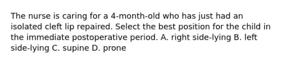 The nurse is caring for a 4-month-old who has just had an isolated cleft lip repaired. Select the best position for the child in the immediate postoperative period. A. right side-lying B. left side-lying C. supine D. prone