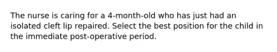 The nurse is caring for a 4-month-old who has just had an isolated cleft lip repaired. Select the best position for the child in the immediate post-operative period.